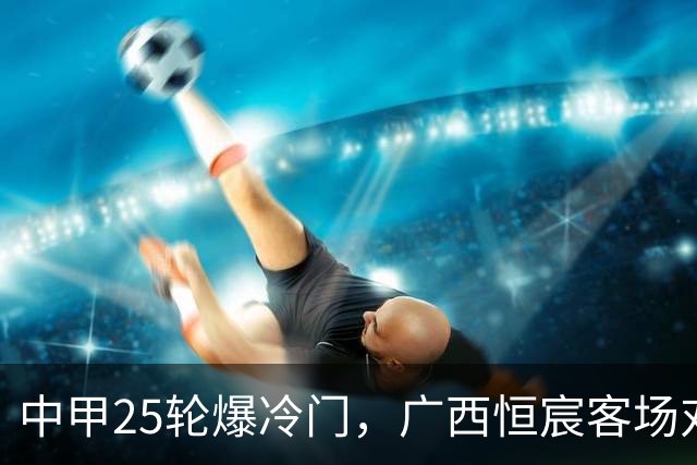 中甲25轮爆冷门，广西恒宸客场对副班长翻车，冲超、保级悬念陡生