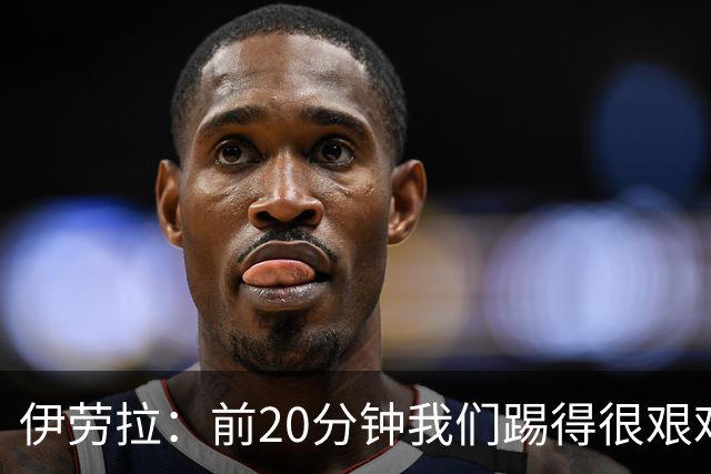 伊劳拉：前20分钟我们踢得很艰难，比赛后半段体现出体能优势