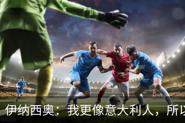 伊纳西奥：我更像意大利人，所以我选择意大利；梦想赢世界杯