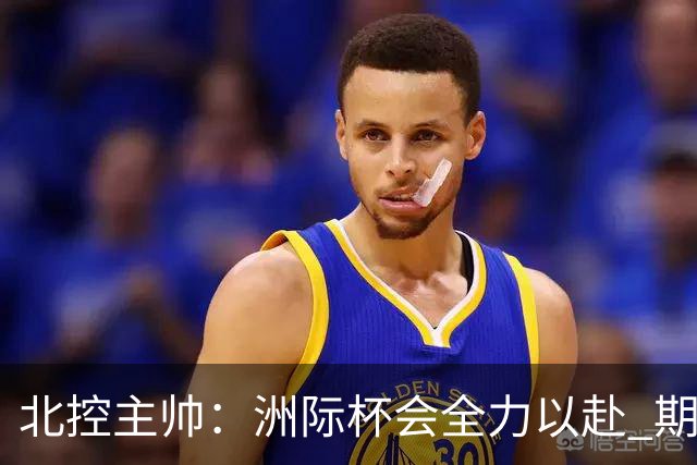 北控主帅：洲际杯会全力以赴 期待帮助球队建立新体系