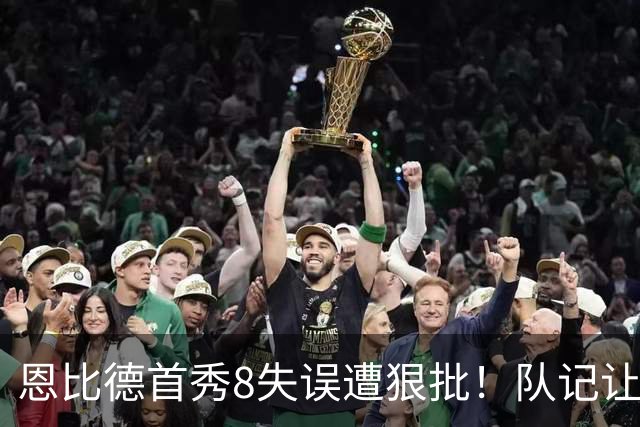 恩比德首秀8失误遭狠批！队记让他坐板凳，老詹拥抱鼓励+纳斯力挺