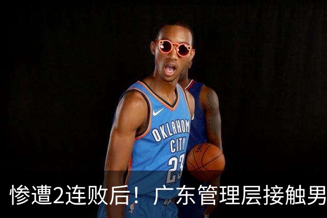 惨遭2连败后！广东管理层接触男篮主力中锋，博日奇被骂滚蛋！