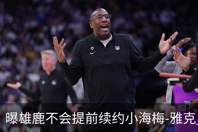 曝雄鹿不会提前续约小海梅-雅克 预计有多支季后赛球队对他有意