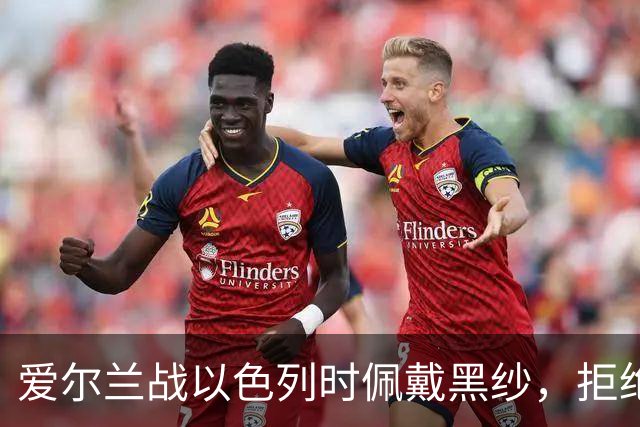 爱尔兰战以色列时佩戴黑纱，拒绝握手+奏以色列国歌时低头背手