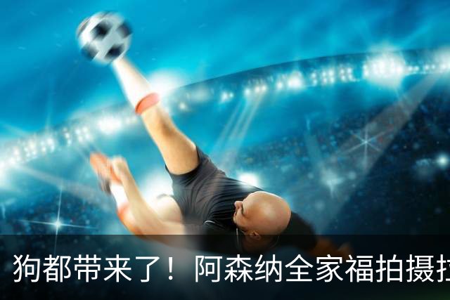 狗都带来了！阿森纳全家福拍摄拉布拉多到场 却没通知萨利巴