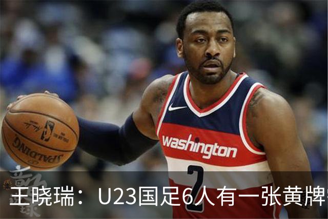 王晓瑞：U23国足6人有一张黄牌需警惕停赛，1/4决赛后单张黄牌才会清零