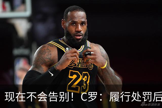 现在不会告别！C罗：履行处罚后，我随时准备为国出战、争取胜利