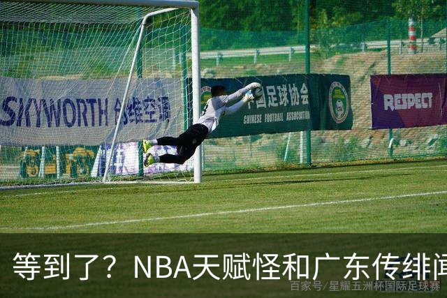 等到了？NBA天赋怪和广东传绯闻，2米13+2米32，和博日奇联手？
