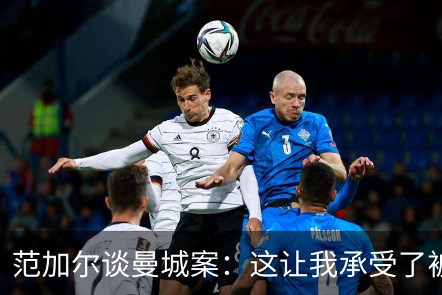 范加尔谈曼城案：这让我承受了被曼联解雇的后果和痛苦