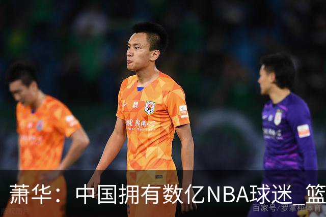 萧华：中国拥有数亿NBA球迷 篮球是中国第一运动 中国赛影响巨大