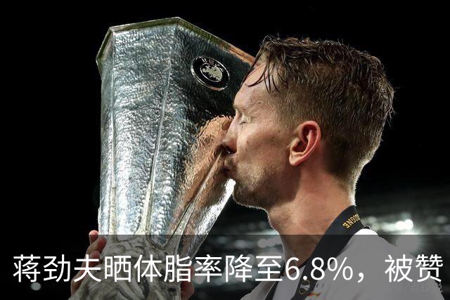 蒋劲夫晒体脂率降至6.8%，被赞“过上了他想要的生活”，家暴史再被扒