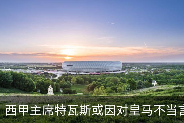 西甲主席特瓦斯或因对皇马不当言论，遭受处罚！已和皇马彻底闹僵