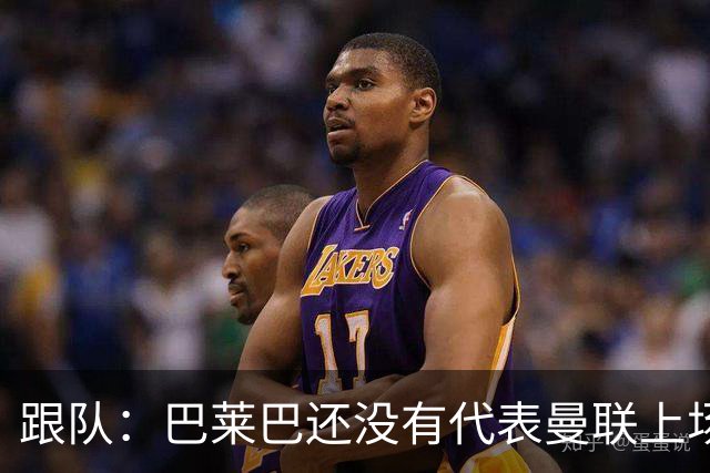 跟队：巴莱巴还没有代表曼联上场比赛，就已经承受着巨大的压力