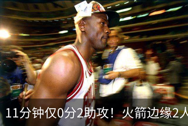 11分钟仅0分2助攻！火箭边缘2人组难留队？同位置名将扎堆，或成被裁首选