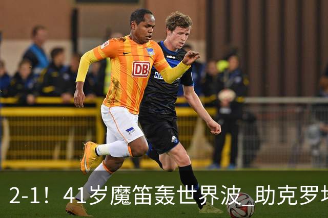 2-1！41岁魔笛轰世界波 助克罗地亚欧国联开门红 获8.2分全场最高
