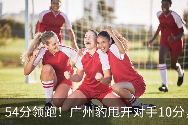 54分领跑！广州豹甩开对手10分，提前瞄准中超外援