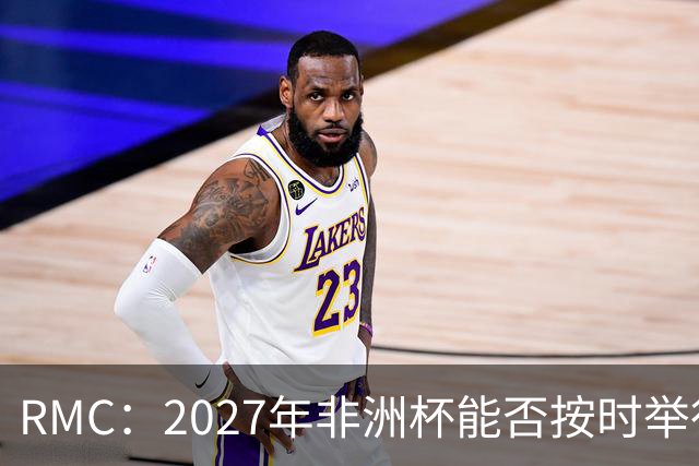 RMC：2027年非洲杯能否按时举行存疑，引发担忧