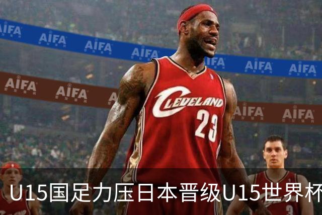 U15国足力压日本晋级U15世界杯第二级别赛事，28日首战伊朗队