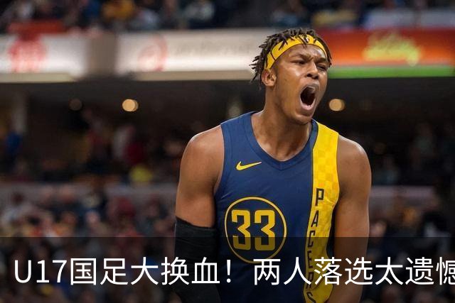U17国足大换血！两人落选太遗憾，谢晋无球可踢，张伯霖转会被卡